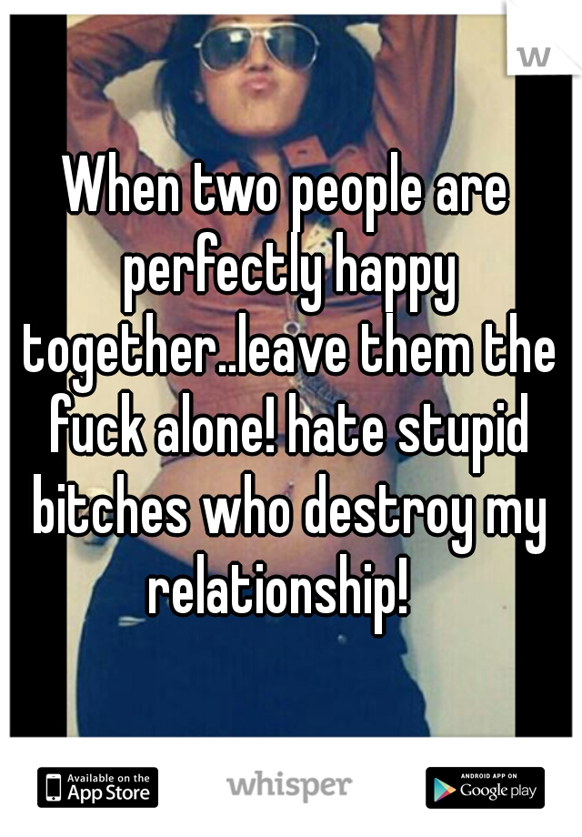 When two people are perfectly happy together..leave them the fuck alone! hate stupid bitches who destroy my relationship!  
