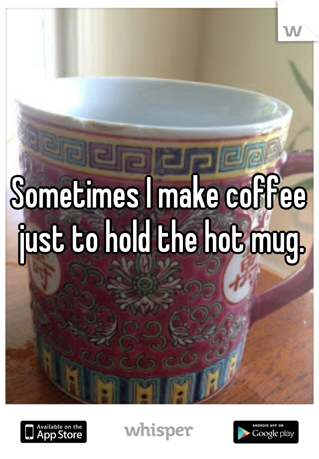 Sometimes I make coffee just to hold the hot mug.