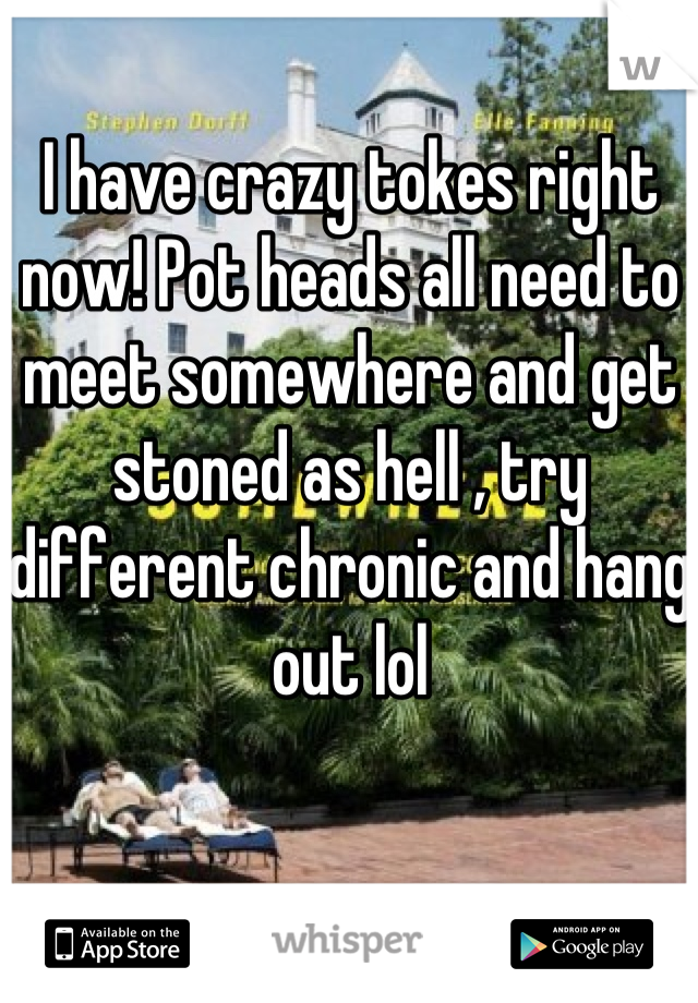 I have crazy tokes right now! Pot heads all need to meet somewhere and get stoned as hell , try different chronic and hang out lol