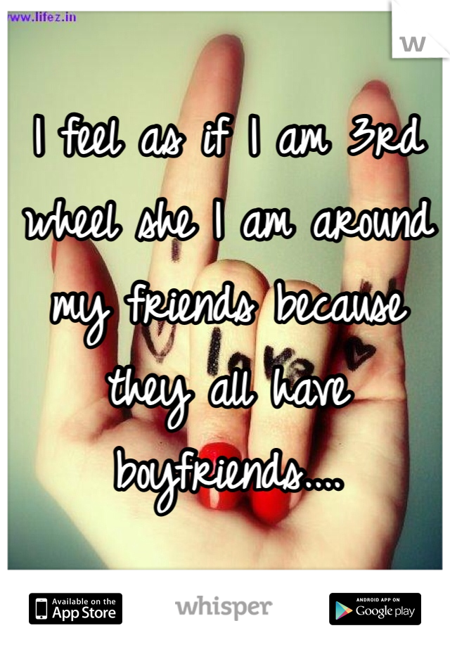 I feel as if I am 3rd wheel she I am around my friends because they all have boyfriends....