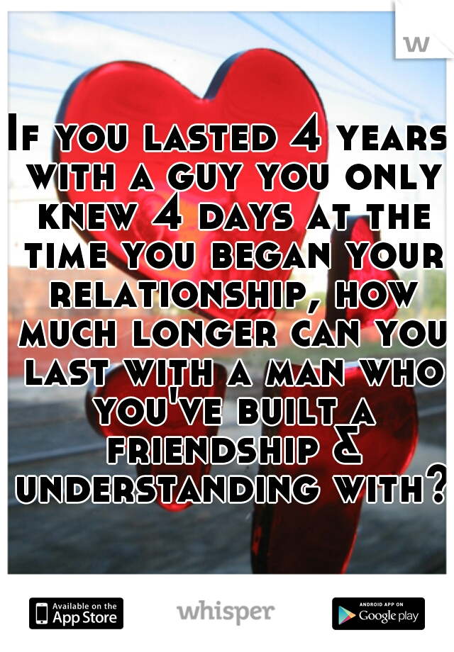 If you lasted 4 years with a guy you only knew 4 days at the time you began your relationship, how much longer can you last with a man who you've built a friendship & understanding with?