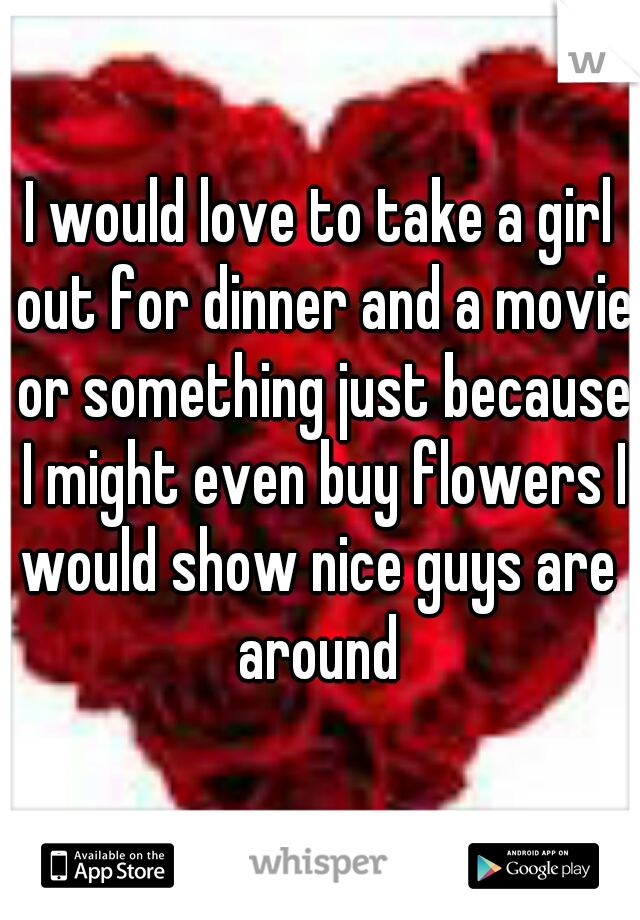 I would love to take a girl out for dinner and a movie or something just because I might even buy flowers I would show nice guys are  around 