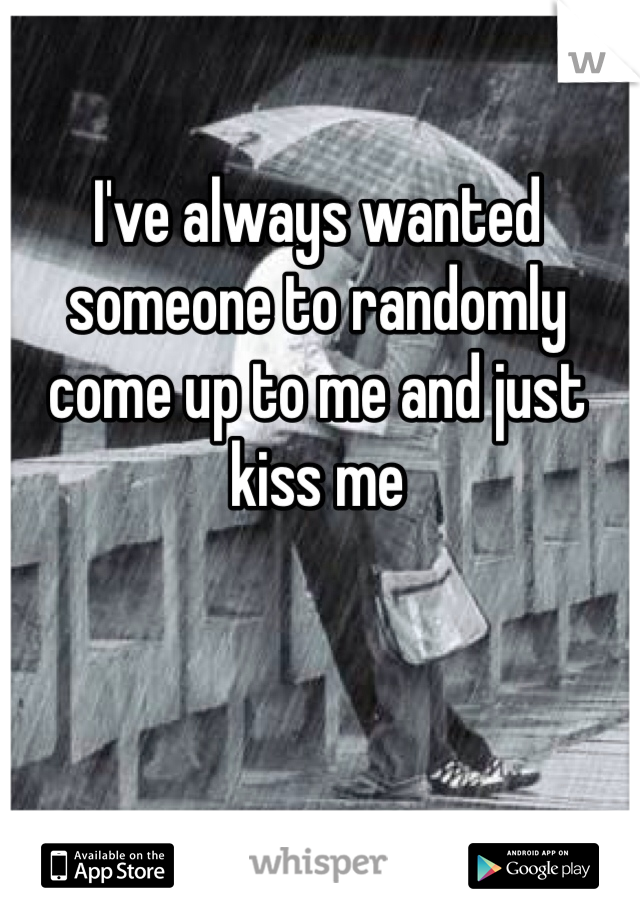 I've always wanted someone to randomly come up to me and just kiss me 
