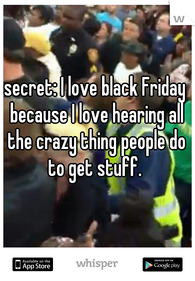 secret: I love black Friday because I love hearing all the crazy thing people do to get stuff. 