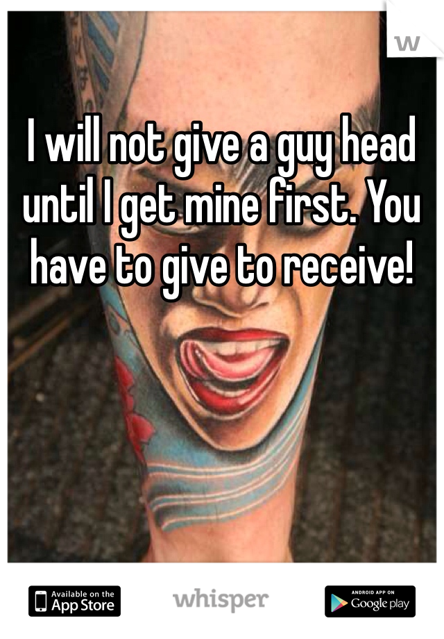 I will not give a guy head until I get mine first. You have to give to receive!