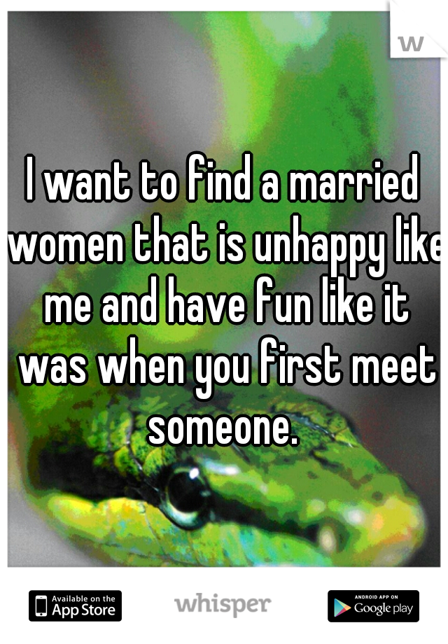 I want to find a married women that is unhappy like me and have fun like it was when you first meet someone. 