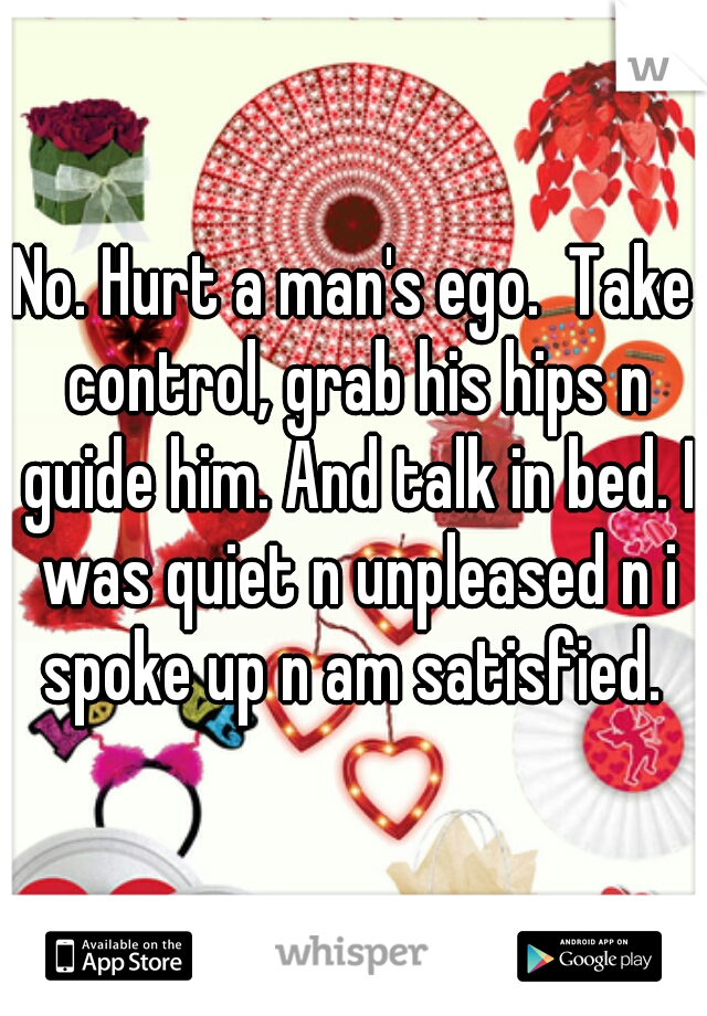 No. Hurt a man's ego.  Take control, grab his hips n guide him. And talk in bed. I was quiet n unpleased n i spoke up n am satisfied. 