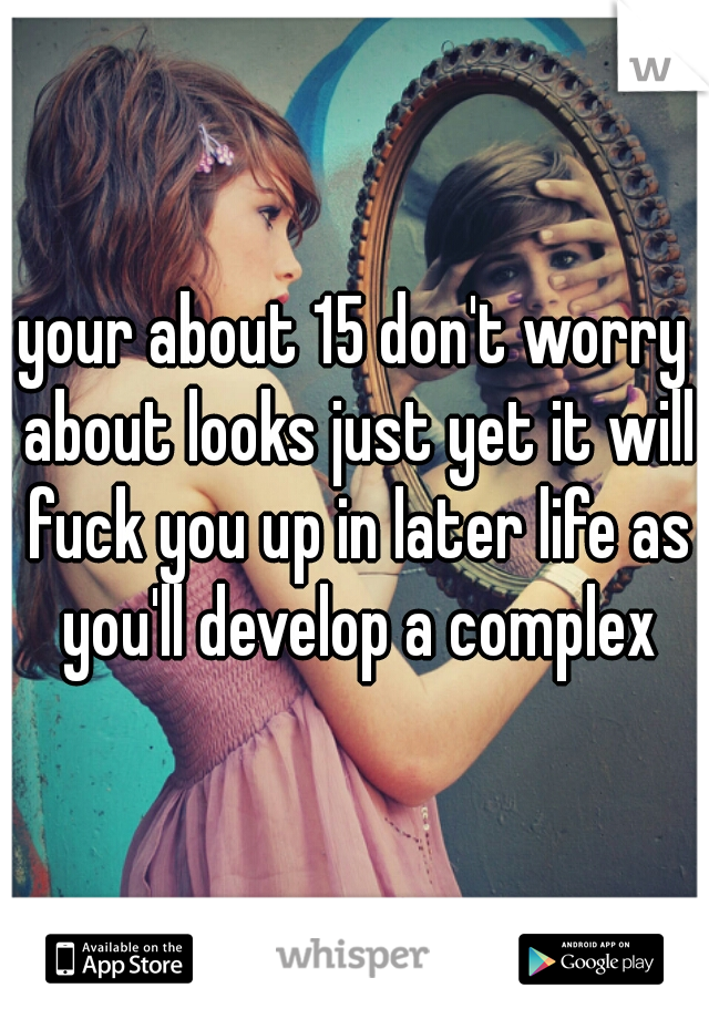 your about 15 don't worry about looks just yet it will fuck you up in later life as you'll develop a complex