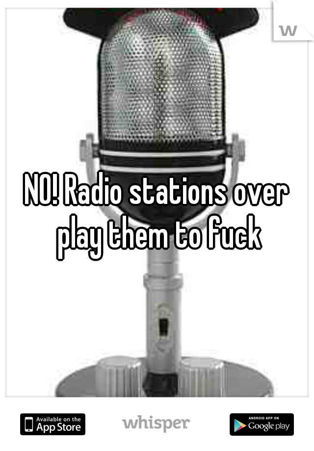 NO! Radio stations over play them to fuck