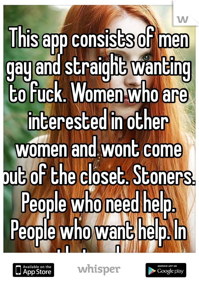 This app consists of men gay and straight wanting to fuck. Women who are interested in other women and wont come out of the closet. Stoners. People who need help. People who want help. In that order. 