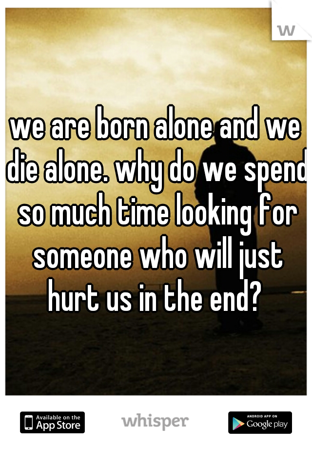 we are born alone and we die alone. why do we spend so much time looking for someone who will just hurt us in the end? 