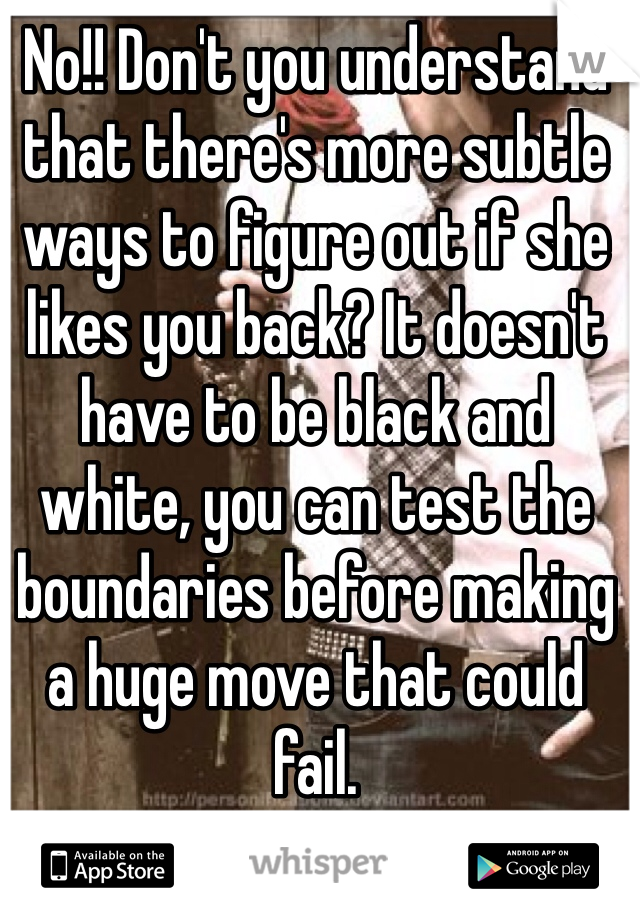 No!! Don't you understand that there's more subtle ways to figure out if she likes you back? It doesn't have to be black and white, you can test the boundaries before making a huge move that could fail.
C'mon people!!!!