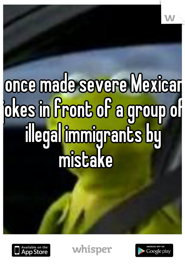 I once made severe Mexican jokes in front of a group of illegal immigrants by mistake    