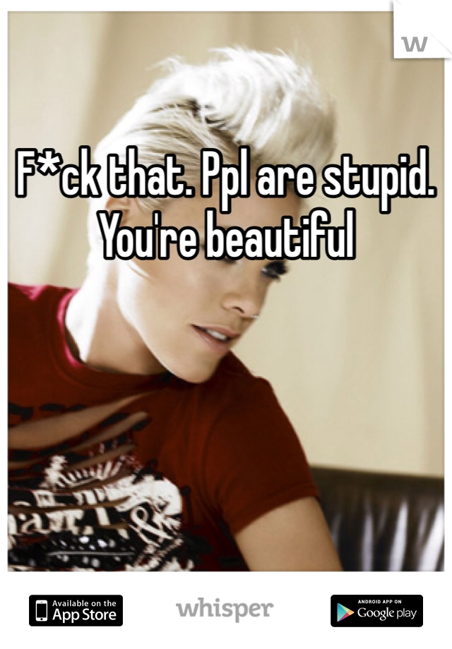 F*ck that. Ppl are stupid. You're beautiful 