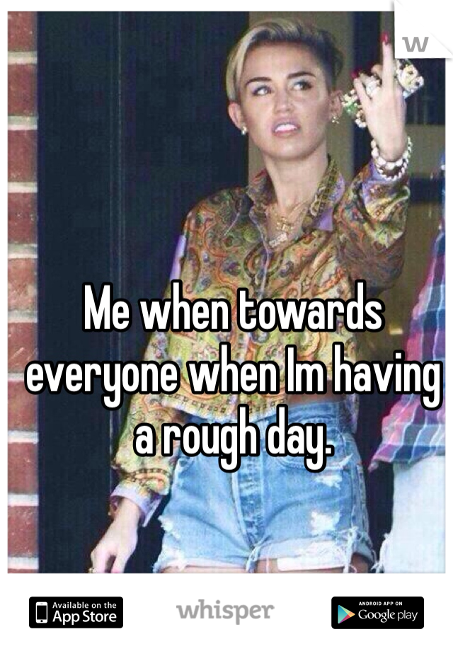 Me when towards everyone when Im having a rough day.