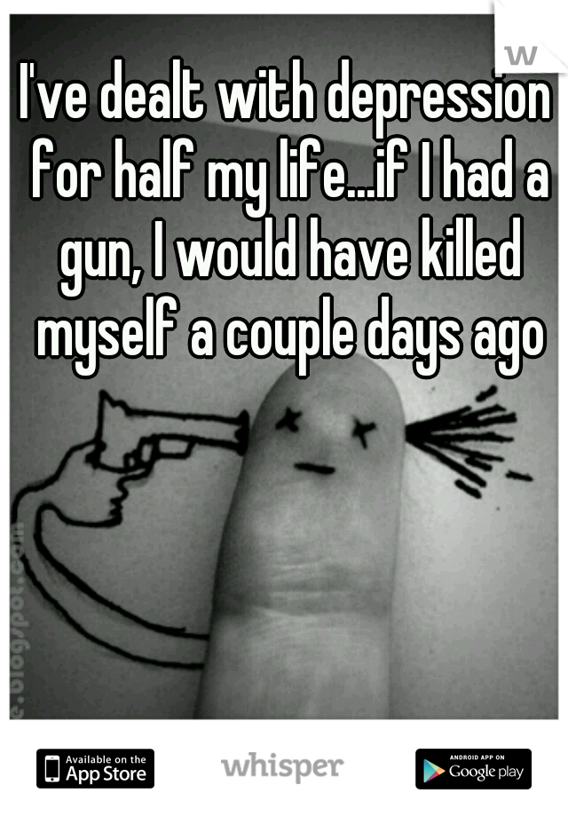 I've dealt with depression for half my life...if I had a gun, I would have killed myself a couple days ago