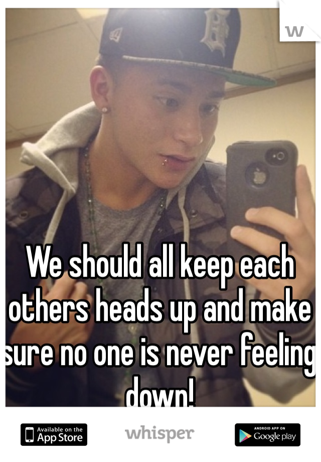 We should all keep each others heads up and make sure no one is never feeling down! 