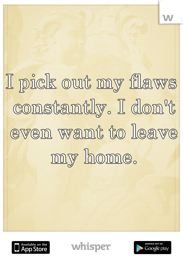 I pick out my flaws constantly. I don't even want to leave my home.