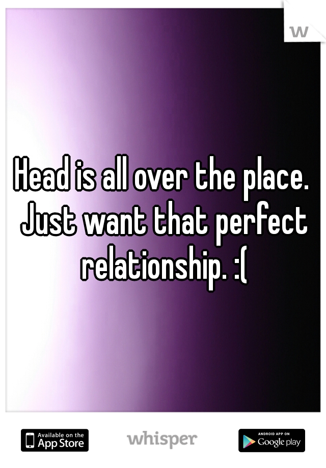Head is all over the place. Just want that perfect relationship. :(