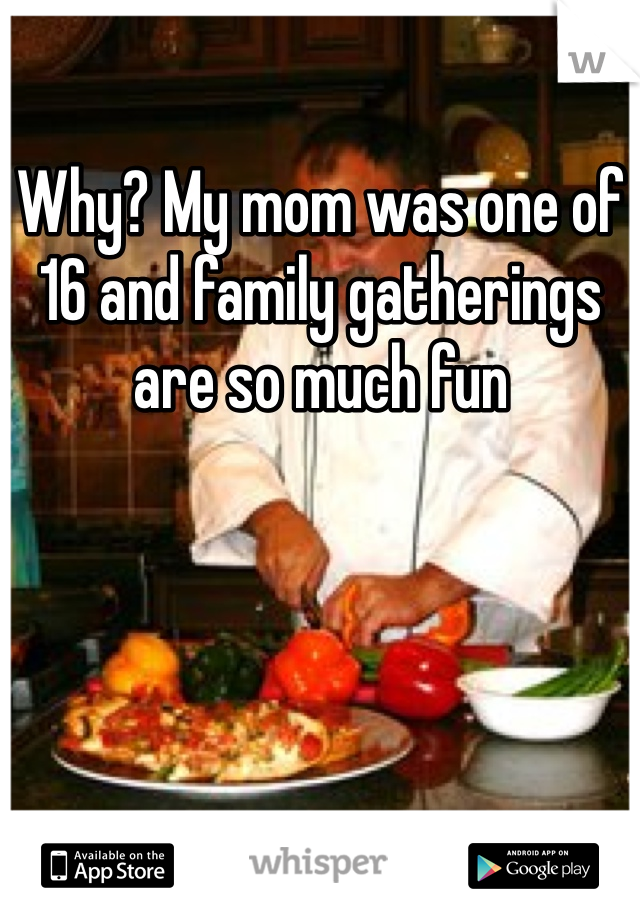Why? My mom was one of 16 and family gatherings are so much fun