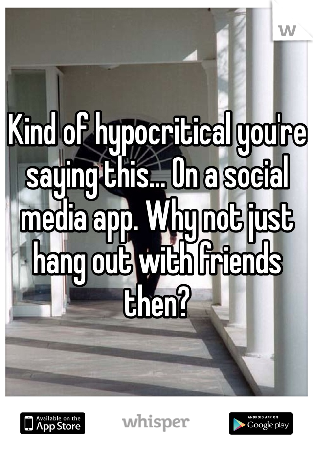Kind of hypocritical you're saying this... On a social media app. Why not just hang out with friends then? 
