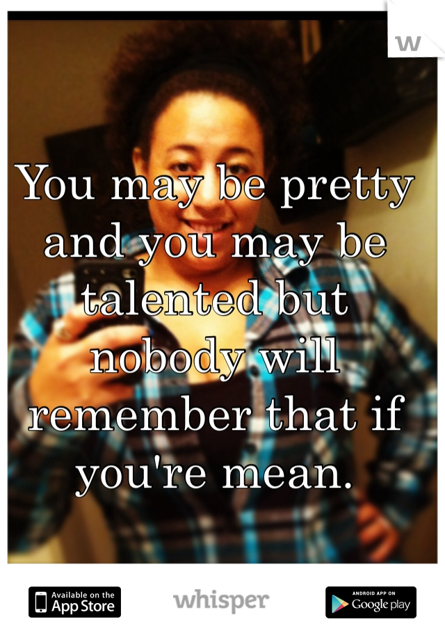 You may be pretty and you may be talented but nobody will remember that if you're mean.