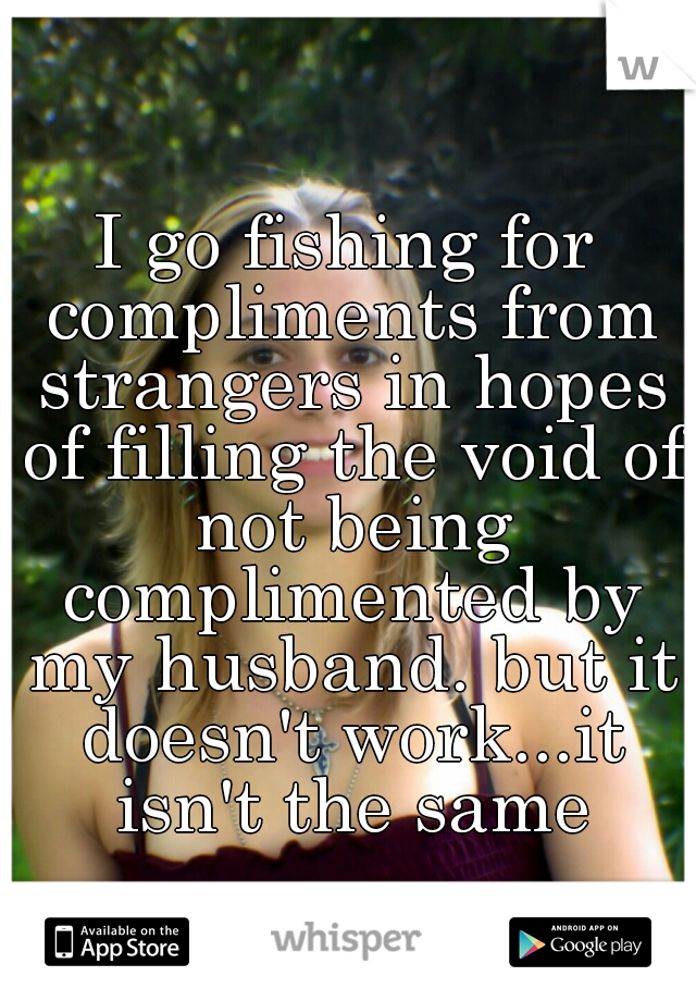 I go fishing for compliments from strangers in hopes of filling the void of not being complimented by my husband. but it doesn't work...it isn't the same