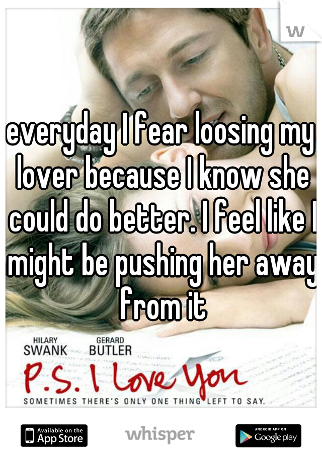 everyday I fear loosing my lover because I know she could do better. I feel like I might be pushing her away from it
