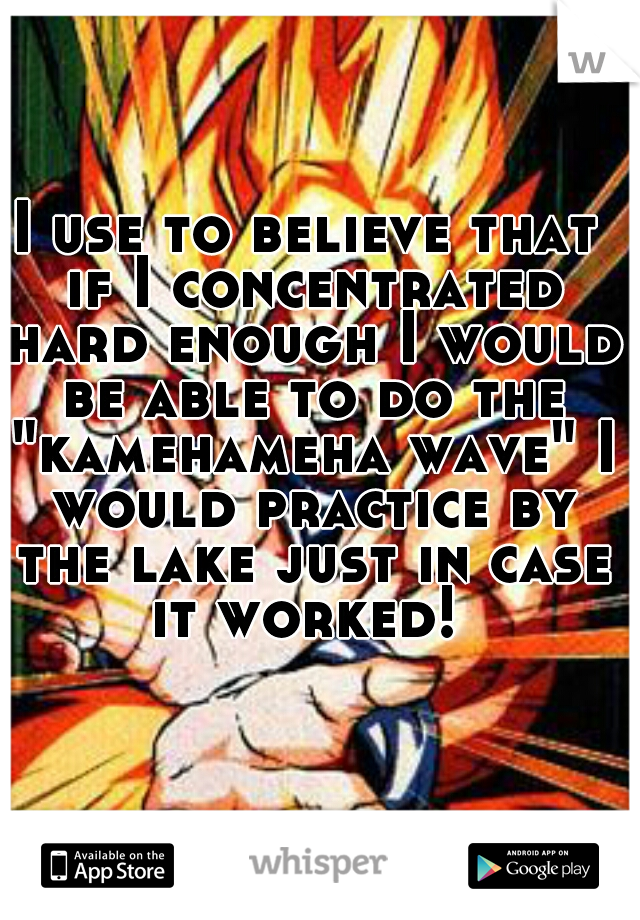 I use to believe that if I concentrated hard enough I would be able to do the "kamehameha wave" I would practice by the lake just in case it worked! 