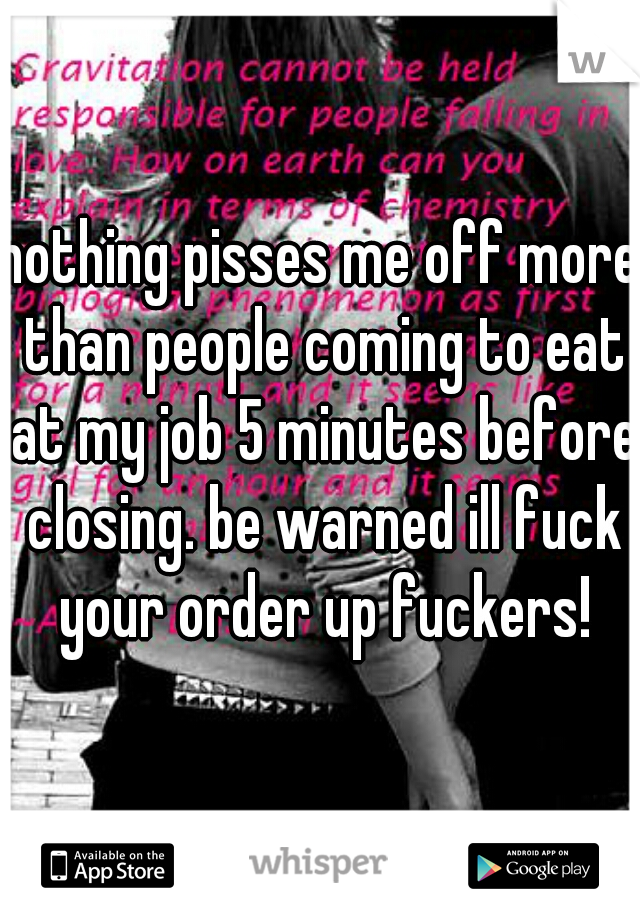 nothing pisses me off more than people coming to eat at my job 5 minutes before closing. be warned ill fuck your order up fuckers!