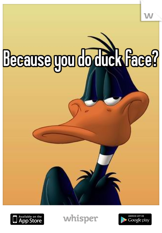 Because you do duck face?