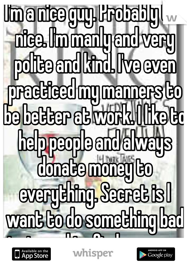 I'm a nice guy. Probably too nice. I'm manly and very polite and kind. I've even practiced my manners to be better at work. I like to help people and always donate money to everything. Secret is I want to do something bad just need to find someone to push me into it.