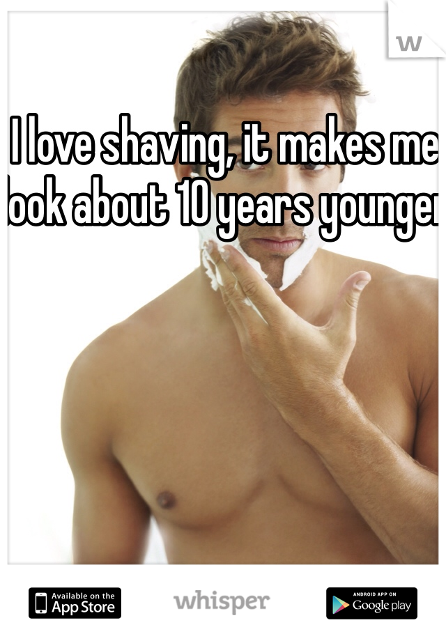 I love shaving, it makes me look about 10 years younger