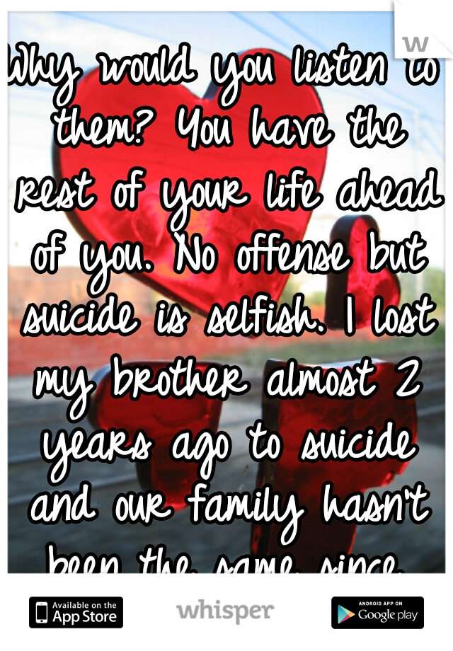 Why would you listen to them? You have the rest of your life ahead of you. No offense but suicide is selfish. I lost my brother almost 2 years ago to suicide and our family hasn't been the same since.
