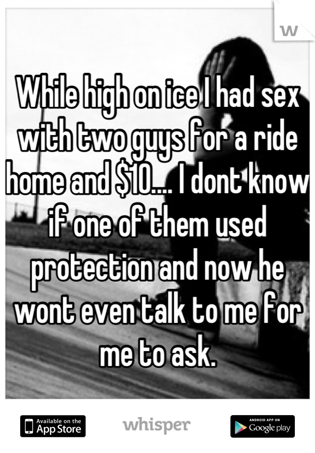 While high on ice I had sex with two guys for a ride home and $10.... I dont know if one of them used protection and now he wont even talk to me for me to ask.
