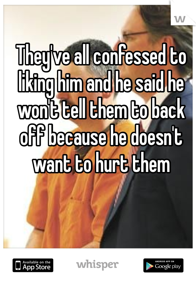 They've all confessed to liking him and he said he won't tell them to back off because he doesn't want to hurt them