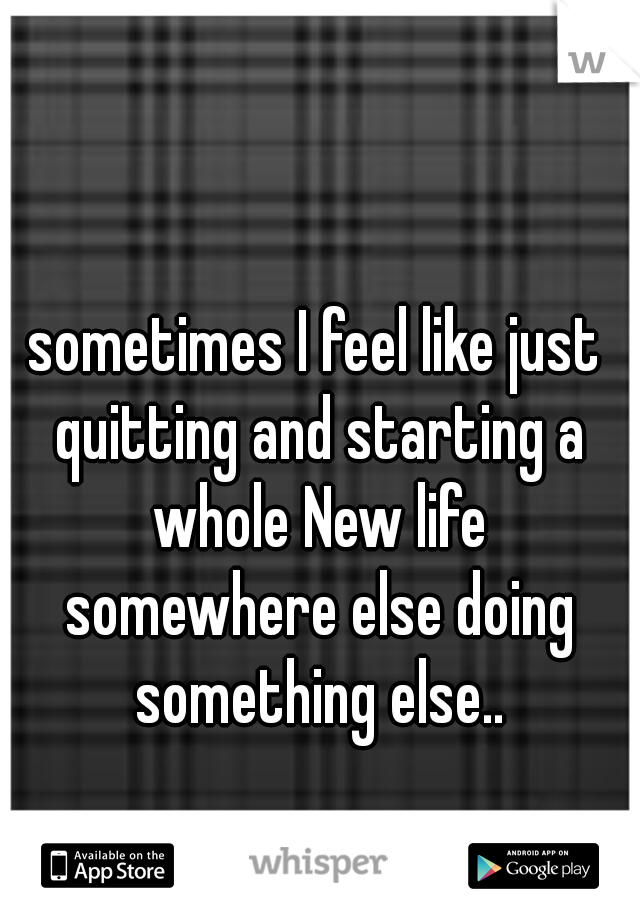 sometimes I feel like just quitting and starting a whole New life somewhere else doing something else..