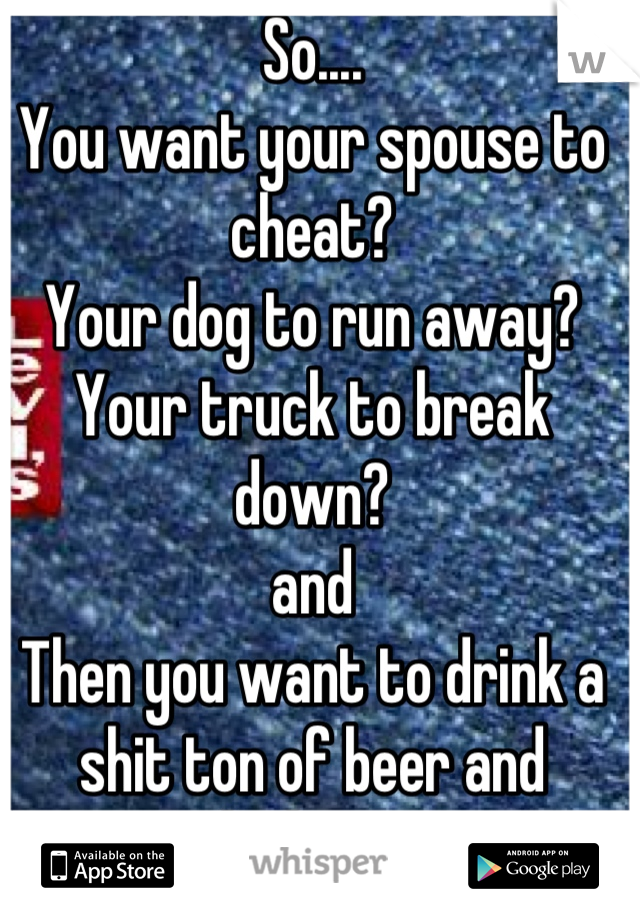So....
You want your spouse to cheat?
Your dog to run away?
Your truck to break down?
and
Then you want to drink a shit ton of beer and whiskey???
