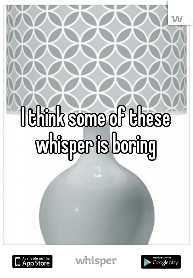 I think some of these whisper is boring 