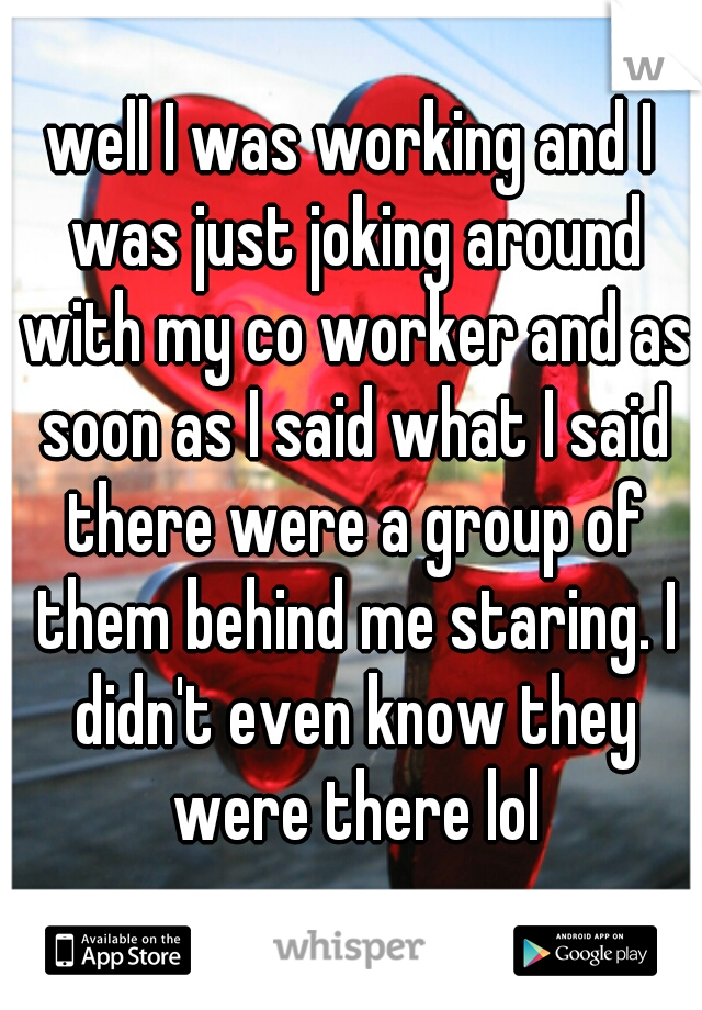 well I was working and I was just joking around with my co worker and as soon as I said what I said there were a group of them behind me staring. I didn't even know they were there lol