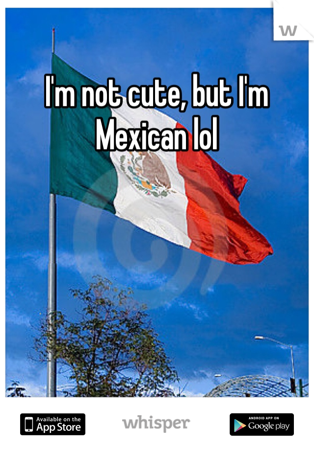 I'm not cute, but I'm Mexican lol