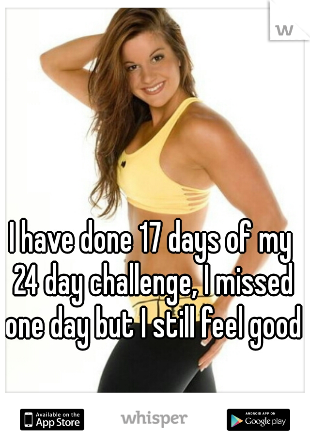 I have done 17 days of my 24 day challenge, I missed one day but I still feel good
