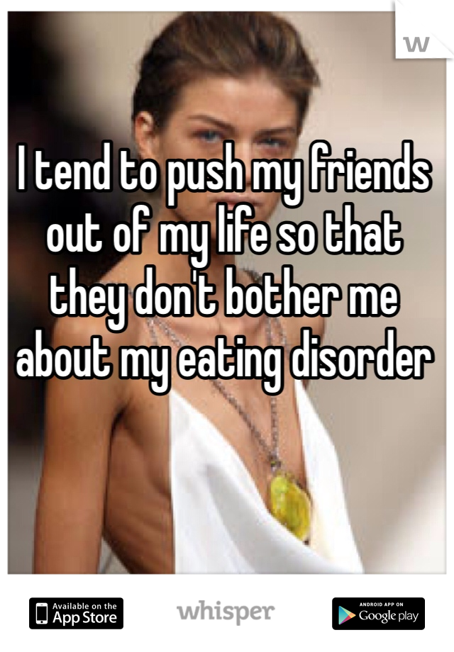 I tend to push my friends out of my life so that they don't bother me about my eating disorder