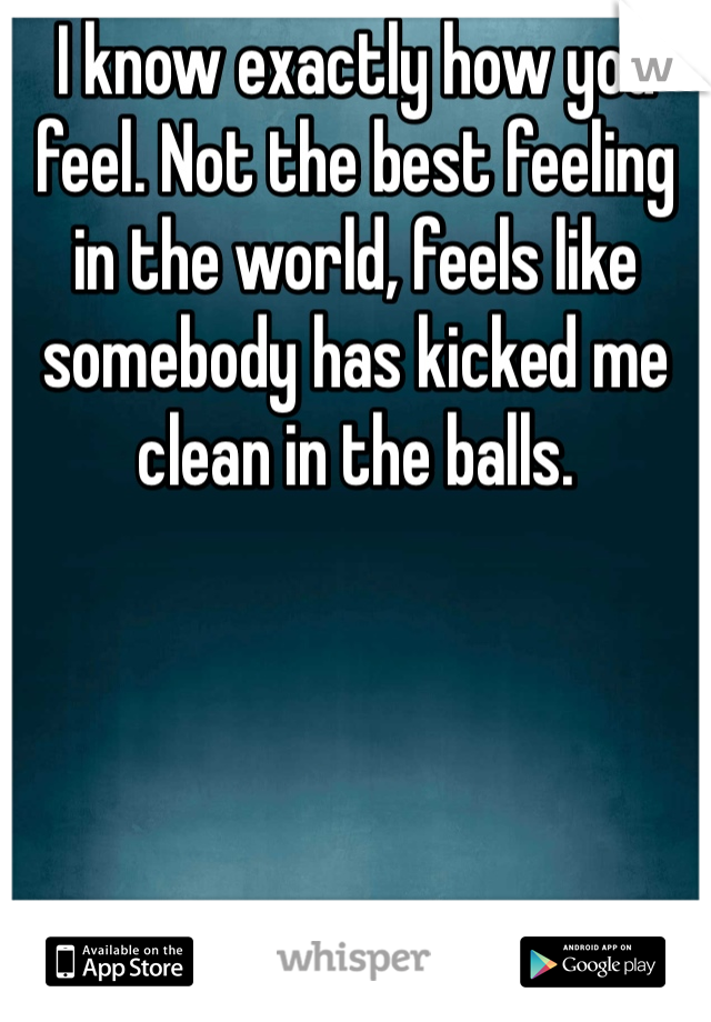 I know exactly how you feel. Not the best feeling in the world, feels like somebody has kicked me clean in the balls. 