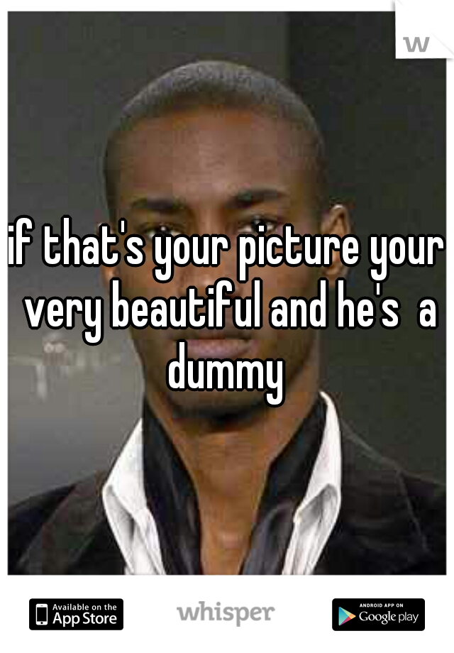 if that's your picture your very beautiful and he's  a dummy 