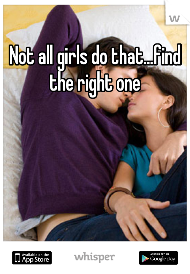 Not all girls do that...find the right one