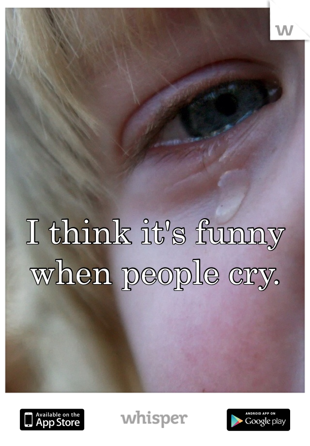 I think it's funny when people cry.