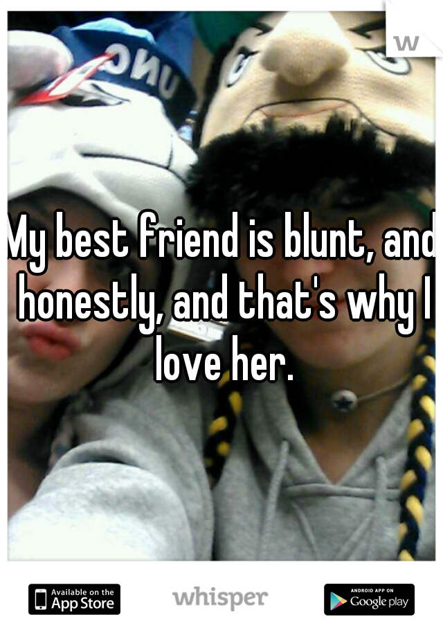 My best friend is blunt, and honestly, and that's why I love her.