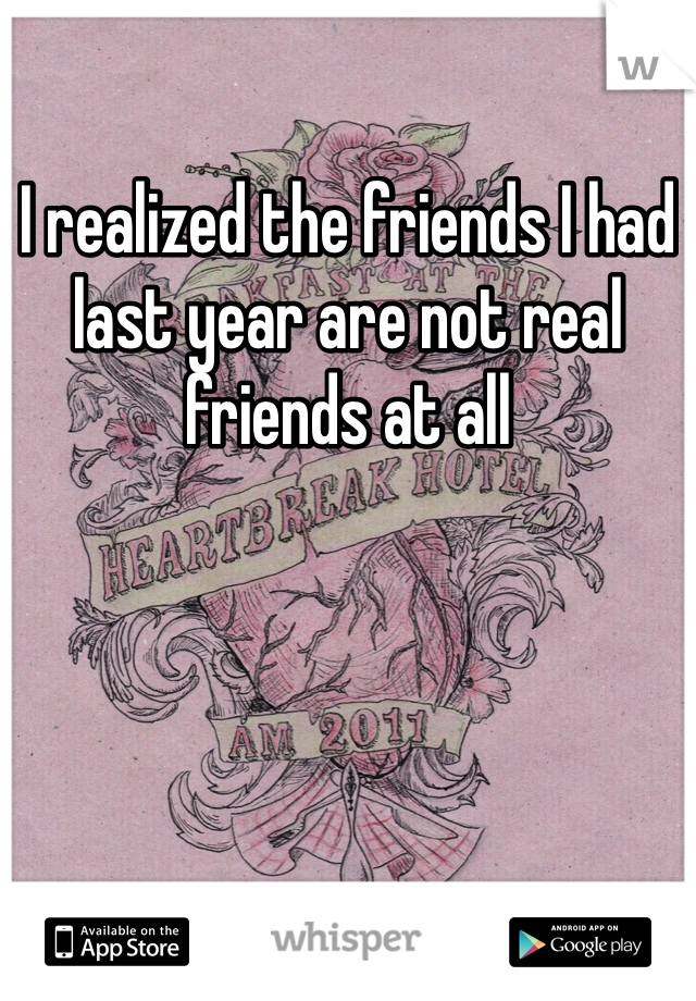 I realized the friends I had last year are not real friends at all 