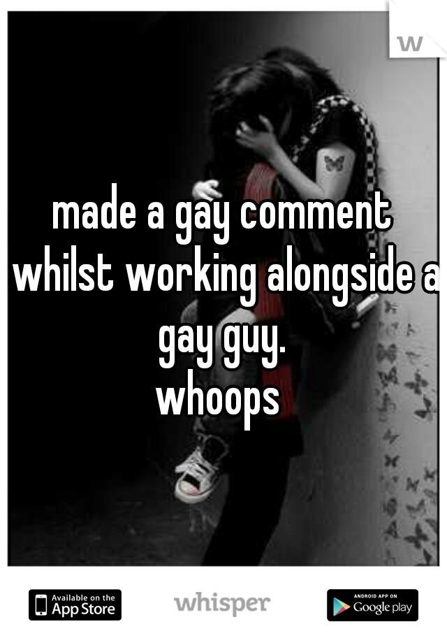 made a gay comment whilst working alongside a gay guy. 
whoops 